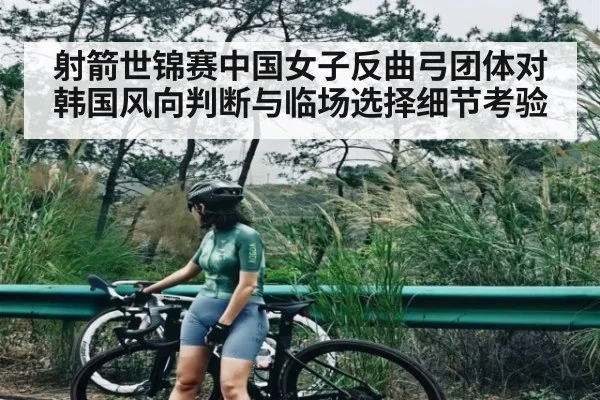射箭世锦赛中国女子反曲弓团体对韩国风向判断与临场选择细节考验